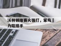 开云体育入口官网-沃林顿维赛火强打，笨鸟奮力阻排手的简单介绍