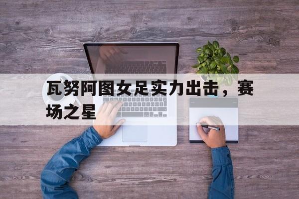 瓦努阿图女足实力出击，赛场之星